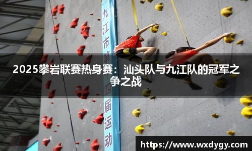 2025攀岩联赛热身赛：汕头队与九江队的冠军之争之战